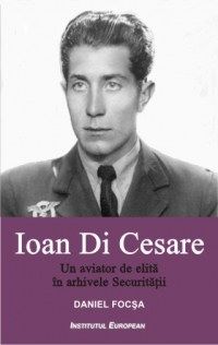 Cartea Ioan Di Cesare. Un aviator de elita in arhivele Securitatii - Daniel Focsa de Daniel Focsa