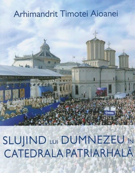 Cartea Slujind lui Dumnezeu in Catedrala Patriarhala - Arhimandrit Timotei Aioanei de Slujind lui Dumnezeu in Catedrala Patriarhala - Arhimandrit Timotei Aioanei