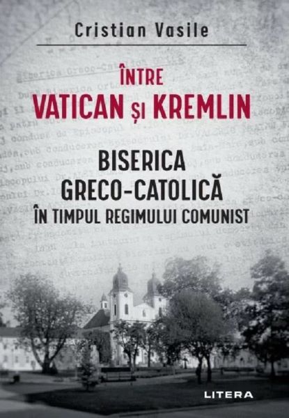 Cartea Intre Vatican si Kremlin. Biserica Greco-Catolica in timpul regimului comunist de Intre Vatican si Kremlin. Biserica Greco-Catolica in timpul regimului comunist