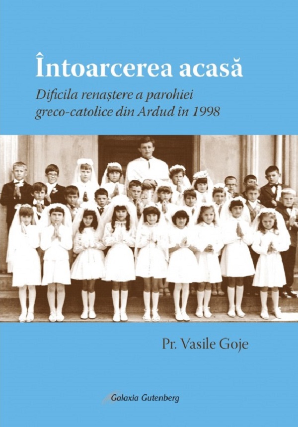 Cartea Intoarcerea acasa. Dificila renastere a parohiei greco-catolice din Ardud in 1998 de Vasile Goje – Editura GALAXIA GUTENBERG