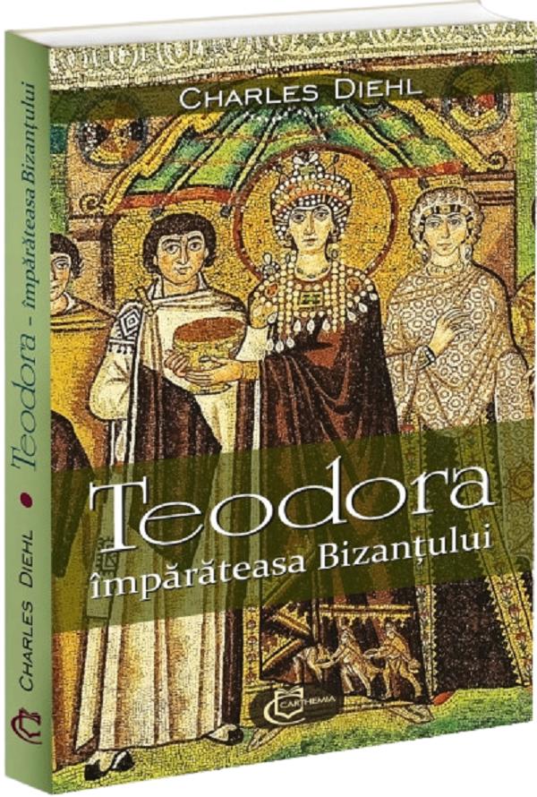 Cartea Teodora, împărăteasa Bizanțului de Charles Diehl – Editura CARTHEMIA